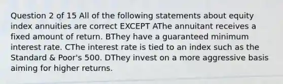 Question 2 of 15 All of the following statements about equity index annuities are correct EXCEPT AThe annuitant receives a fixed amount of return. BThey have a guaranteed minimum interest rate. CThe interest rate is tied to an index such as the Standard & Poor's 500. DThey invest on a more aggressive basis aiming for higher returns.