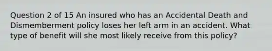 Question 2 of 15 An insured who has an Accidental Death and Dismemberment policy loses her left arm in an accident. What type of benefit will she most likely receive from this policy?