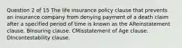 Question 2 of 15 The life insurance policy clause that prevents an insurance company from denying payment of a death claim after a specified period of time is known as the AReinstatement clause. BInsuring clause. CMisstatement of Age clause. DIncontestability clause.