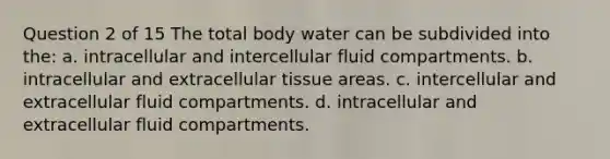 Question 2 of 15 The total body water can be subdivided into the: a. intracellular and intercellular fluid compartments. b. intracellular and extracellular tissue areas. c. intercellular and extracellular fluid compartments. d. intracellular and extracellular fluid compartments.