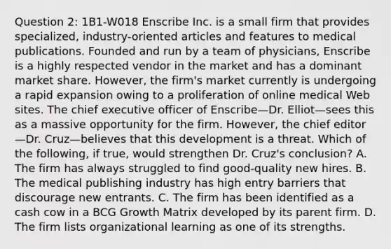 Question 2: 1B1-W018 Enscribe Inc. is a small firm that provides specialized, industry-oriented articles and features to medical publications. Founded and run by a team of physicians, Enscribe is a highly respected vendor in the market and has a dominant market share. However, the firm's market currently is undergoing a rapid expansion owing to a proliferation of online medical Web sites. The chief executive officer of Enscribe—Dr. Elliot—sees this as a massive opportunity for the firm. However, the chief editor—Dr. Cruz—believes that this development is a threat. Which of the following, if true, would strengthen Dr. Cruz's conclusion? A. The firm has always struggled to find good-quality new hires. B. The medical publishing industry has high entry barriers that discourage new entrants. C. The firm has been identified as a cash cow in a BCG Growth Matrix developed by its parent firm. D. The firm lists organizational learning as one of its strengths.