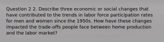 Question 2 2. Describe three economic or social changes that have contributed to the trends in labor force participation rates for men and women since the 1950s. How have these changes impacted the trade-offs people face between home production and the labor market?