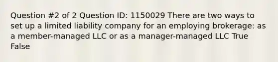 Question #2 of 2 Question ID: 1150029 There are two ways to set up a limited liability company for an employing brokerage: as a member-managed LLC or as a manager-managed LLC True False