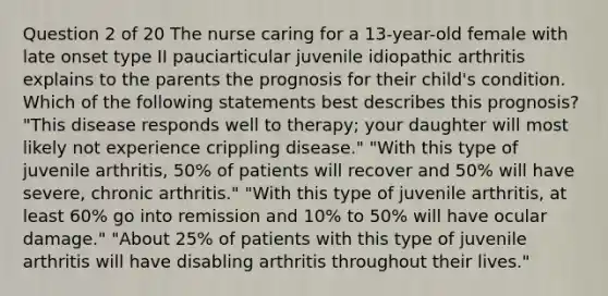 Question 2 of 20 The nurse caring for a 13-year-old female with late onset type II pauciarticular juvenile idiopathic arthritis explains to the parents the prognosis for their child's condition. Which of the following statements best describes this prognosis? "This disease responds well to therapy; your daughter will most likely not experience crippling disease." "With this type of juvenile arthritis, 50% of patients will recover and 50% will have severe, chronic arthritis." "With this type of juvenile arthritis, at least 60% go into remission and 10% to 50% will have ocular damage." "About 25% of patients with this type of juvenile arthritis will have disabling arthritis throughout their lives."