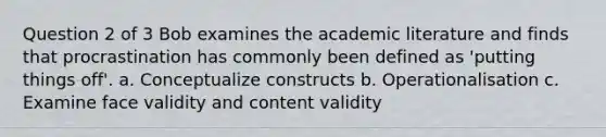 Question 2 of 3 Bob examines the academic literature and finds that procrastination has commonly been defined as 'putting things off'. a. Conceptualize constructs b. Operationalisation c. Examine face validity and content validity