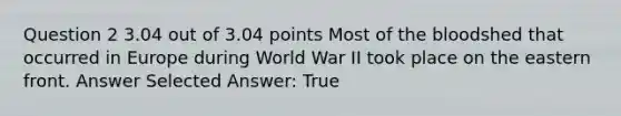 Question 2 3.04 out of 3.04 points Most of the bloodshed that occurred in Europe during World War II took place on the eastern front. Answer Selected Answer: True