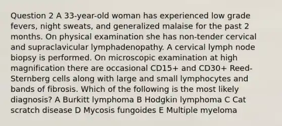 Question 2 A 33-year-old woman has experienced low grade fevers, night sweats, and generalized malaise for the past 2 months. On physical examination she has non-tender cervical and supraclavicular lymphadenopathy. A cervical lymph node biopsy is performed. On microscopic examination at high magnification there are occasional CD15+ and CD30+ Reed-Sternberg cells along with large and small lymphocytes and bands of fibrosis. Which of the following is the most likely diagnosis? A Burkitt lymphoma B Hodgkin lymphoma C Cat scratch disease D Mycosis fungoides E Multiple myeloma