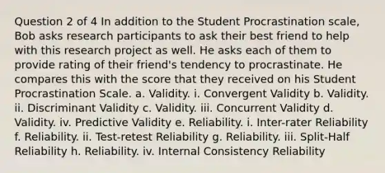 Question 2 of 4 In addition to the Student Procrastination scale, Bob asks research participants to ask their best friend to help with this research project as well. He asks each of them to provide rating of their friend's tendency to procrastinate. He compares this with the score that they received on his Student Procrastination Scale. a. Validity. i. Convergent Validity b. Validity. ii. Discriminant Validity c. Validity. iii. Concurrent Validity d. Validity. iv. Predictive Validity e. Reliability. i. Inter-rater Reliability f. Reliability. ii. Test-retest Reliability g. Reliability. iii. Split-Half Reliability h. Reliability. iv. Internal Consistency Reliability