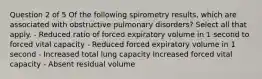 Question 2 of 5 Of the following spirometry results, which are associated with obstructive pulmonary disorders? Select all that apply. - Reduced ratio of forced expiratory volume in 1 second to forced vital capacity - Reduced forced expiratory volume in 1 second - Increased total lung capacity Increased forced vital capacity - Absent residual volume