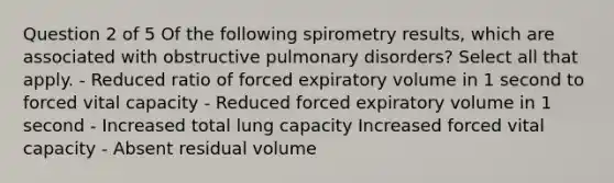 Question 2 of 5 Of the following spirometry results, which are associated with obstructive pulmonary disorders? Select all that apply. - Reduced ratio of forced expiratory volume in 1 second to forced vital capacity - Reduced forced expiratory volume in 1 second - Increased total lung capacity Increased forced vital capacity - Absent residual volume