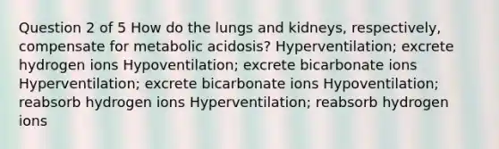 Question 2 of 5 How do the lungs and kidneys, respectively, compensate for metabolic acidosis? Hyperventilation; excrete hydrogen ions Hypoventilation; excrete bicarbonate ions Hyperventilation; excrete bicarbonate ions Hypoventilation; reabsorb hydrogen ions Hyperventilation; reabsorb hydrogen ions