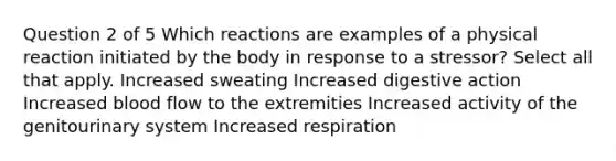 Question 2 of 5 Which reactions are examples of a physical reaction initiated by the body in response to a stressor? Select all that apply. Increased sweating Increased digestive action Increased blood flow to the extremities Increased activity of the genitourinary system Increased respiration