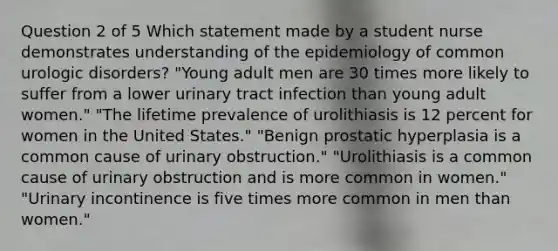 Question 2 of 5 Which statement made by a student nurse demonstrates understanding of the epidemiology of common urologic disorders? "Young adult men are 30 times more likely to suffer from a lower urinary tract infection than young adult women." "The lifetime prevalence of urolithiasis is 12 percent for women in the United States." "Benign prostatic hyperplasia is a common cause of urinary obstruction." "Urolithiasis is a common cause of urinary obstruction and is more common in women." "Urinary incontinence is five times more common in men than women."