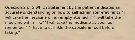 Question 2 of 5 Which statement by the patient indicates an accurate understanding on how to self-administer efavirenz? "I will take the medicine on an empty stomach." "I will take the medicine with milk." "I will take the medicine as soon as I remember." "I have to sprinkle the capsule in food before taking."