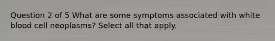 Question 2 of 5 What are some symptoms associated with white blood cell neoplasms? Select all that apply.