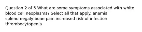 Question 2 of 5 What are some symptoms associated with white blood cell neoplasms? Select all that apply. anemia splenomegaly bone pain increased risk of infection thrombocytopenia