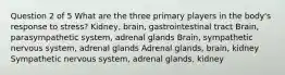 Question 2 of 5 What are the three primary players in the body's response to stress? Kidney, brain, gastrointestinal tract Brain, parasympathetic system, adrenal glands Brain, sympathetic nervous system, adrenal glands Adrenal glands, brain, kidney Sympathetic nervous system, adrenal glands, kidney