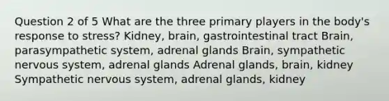 Question 2 of 5 What are the three primary players in the body's response to stress? Kidney, brain, gastrointestinal tract Brain, parasympathetic system, adrenal glands Brain, sympathetic nervous system, adrenal glands Adrenal glands, brain, kidney Sympathetic nervous system, adrenal glands, kidney