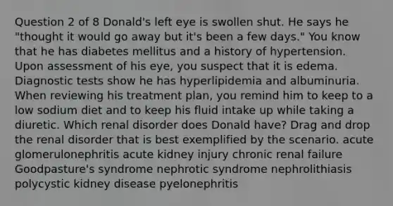 Question 2 of 8 Donald's left eye is swollen shut. He says he "thought it would go away but it's been a few days." You know that he has diabetes mellitus and a history of hypertension. Upon assessment of his eye, you suspect that it is edema. Diagnostic tests show he has hyperlipidemia and albuminuria. When reviewing his treatment plan, you remind him to keep to a low sodium diet and to keep his fluid intake up while taking a diuretic. Which renal disorder does Donald have? Drag and drop the renal disorder that is best exemplified by the scenario. acute glomerulonephritis acute kidney injury chronic renal failure Goodpasture's syndrome nephrotic syndrome nephrolithiasis polycystic kidney disease pyelonephritis