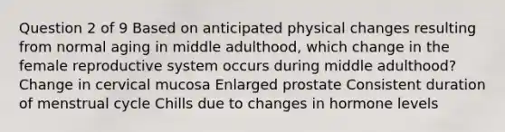 Question 2 of 9 Based on anticipated physical changes resulting from normal aging in middle adulthood, which change in the female reproductive system occurs during middle adulthood? Change in cervical mucosa Enlarged prostate Consistent duration of menstrual cycle Chills due to changes in hormone levels