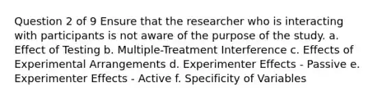 Question 2 of 9 Ensure that the researcher who is interacting with participants is not aware of the purpose of the study. a. Effect of Testing b. Multiple-Treatment Interference c. Effects of Experimental Arrangements d. Experimenter Effects - Passive e. Experimenter Effects - Active f. Specificity of Variables