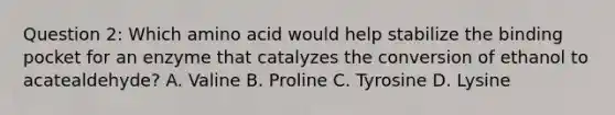 Question 2: Which amino acid would help stabilize the binding pocket for an enzyme that catalyzes the conversion of ethanol to acatealdehyde? A. Valine B. Proline C. Tyrosine D. Lysine