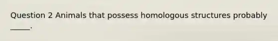 Question 2 Animals that possess homologous structures probably _____.