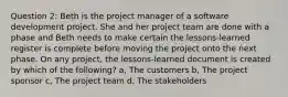 Question 2: Beth is the project manager of a software development project. She and her project team are done with a phase and Beth needs to make certain the lessons-learned register is complete before moving the project onto the next phase. On any project, the lessons-learned document is created by which of the following? a, The customers b, The project sponsor c, The project team d, The stakeholders