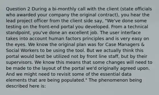 Question 2 During a bi-monthly call with the client (state officials who awarded your company the original contract), you hear the lead project officer from the client side say, "We've done some testing on the front-end portal you developed. From a technical standpoint, you've done an excellent job. The user interface takes into account human factors principles and is very easy on the eyes. We know the original plan was for Case Managers & Social Workers to be using the tool. But we actually think this portal would best be utilized not by front line staff, but by their supervisors. We know this means that some changes will need to be made to the layout of the portal we'd originally agreed upon. And we might need to revisit some of the essential data elements that are being populated." The phenomenon being described here is: