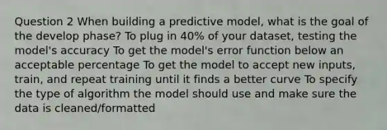 Question 2 When building a predictive model, what is the goal of the develop phase? To plug in 40% of your dataset, testing the model's accuracy To get the model's error function below an acceptable percentage To get the model to accept new inputs, train, and repeat training until it finds a better curve To specify the type of algorithm the model should use and make sure the data is cleaned/formatted