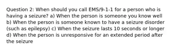 Question 2: When should you call EMS/9-1-1 for a person who is having a seizure? a) When the person is someone you know well b) When the person is someone known to have a seizure disorder (such as epilepsy) c) When the seizure lasts 10 seconds or longer d) When the person is unresponsive for an extended period after the seizure