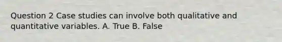 Question 2 Case studies can involve both qualitative and quantitative variables. A. True B. False