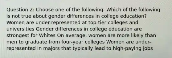 Question 2: Choose one of the following. Which of the following is not true about gender differences in college education? Women are under-represented at top-tier colleges and universities Gender differences in college education are strongest for Whites On average, women are more likely than men to graduate from four-year colleges Women are under-represented in majors that typically lead to high-paying jobs