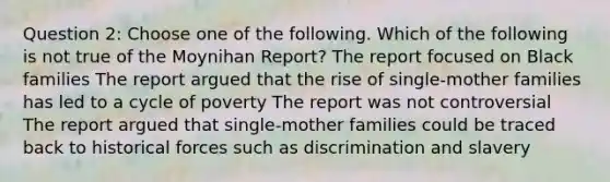 Question 2: Choose one of the following. Which of the following is not true of the Moynihan Report? The report focused on Black families The report argued that the rise of single-mother families has led to a cycle of poverty The report was not controversial The report argued that single-mother families could be traced back to historical forces such as discrimination and slavery