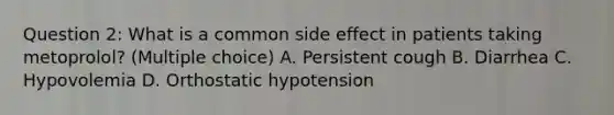 Question 2: What is a common side effect in patients taking metoprolol? (Multiple choice) A. Persistent cough B. Diarrhea C. Hypovolemia D. Orthostatic hypotension