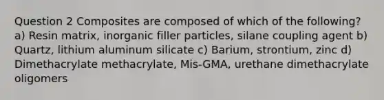 Question 2 Composites are composed of which of the following? a) Resin matrix, inorganic filler particles, silane coupling agent b) Quartz, lithium aluminum silicate c) Barium, strontium, zinc d) Dimethacrylate methacrylate, Mis-GMA, urethane dimethacrylate oligomers