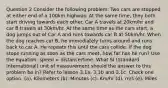 Question 2 Consider the following problem: Two cars are stopped at either end of a 100km highway. At the same time, they both start driving towards each other. Car A travels at 20km/hr and car B travels at 30km/hr. At the same time as the cars start, a dog jumps out of Car A and runs towards car B at 50km/hr. When the dog reaches car B, he immediately turns around and runs back to car A. He repeats this until the cars collide. If the dog stops running as soon as the cars meet, how far has he run? Use the equation: speed = distance/time. What SI (Standard International) unit of measurement should the answer to this problem be in? Refer to lesson 3.1a, 3.1b and 3.1c. Check one option. (a). Kilometers (b). Minutes (c). Km/hr (d). m/s (e). Miles