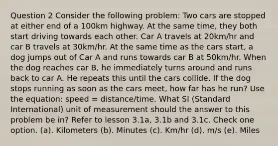 Question 2 Consider the following problem: Two cars are stopped at either end of a 100km highway. At the same time, they both start driving towards each other. Car A travels at 20km/hr and car B travels at 30km/hr. At the same time as the cars start, a dog jumps out of Car A and runs towards car B at 50km/hr. When the dog reaches car B, he immediately turns around and runs back to car A. He repeats this until the cars collide. If the dog stops running as soon as the cars meet, how far has he run? Use the equation: speed = distance/time. What SI (Standard International) unit of measurement should the answer to this problem be in? Refer to lesson 3.1a, 3.1b and 3.1c. Check one option. (a). Kilometers (b). Minutes (c). Km/hr (d). m/s (e). Miles