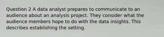 Question 2 A data analyst prepares to communicate to an audience about an analysis project. They consider what the audience members hope to do with the data insights. This describes establishing the setting.