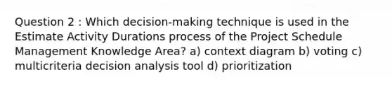 Question 2 : Which decision-making technique is used in the Estimate Activity Durations process of the Project Schedule Management Knowledge Area? a) context diagram b) voting c) multicriteria decision analysis tool d) prioritization