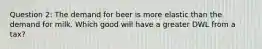 Question 2: The demand for beer is more elastic than the demand for milk. Which good will have a greater DWL from a tax?