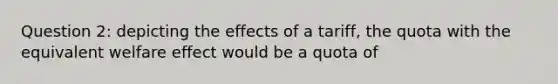 Question 2: depicting the effects of a tariff, the quota with the equivalent welfare effect would be a quota of