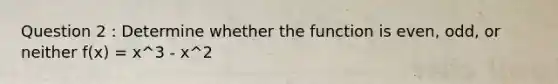 Question 2 : Determine whether the function is even, odd, or neither f(x) = x^3 - x^2