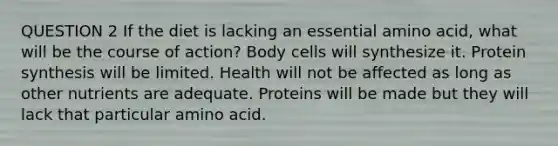 QUESTION 2 If the diet is lacking an essential amino acid, what will be the course of action? Body cells will synthesize it. <a href='https://www.questionai.com/knowledge/kVyphSdCnD-protein-synthesis' class='anchor-knowledge'>protein synthesis</a> will be limited. Health will not be affected as long as other nutrients are adequate. Proteins will be made but they will lack that particular amino acid.