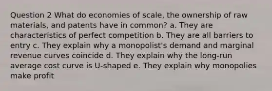 Question 2 What do economies of scale, the ownership of raw materials, and patents have in common? a. They are characteristics of perfect competition b. They are all barriers to entry c. They explain why a monopolist's demand and marginal revenue curves coincide d. They explain why the long-run average cost curve is U-shaped e. They explain why monopolies make profit