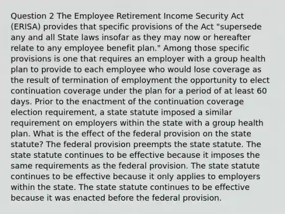 Question 2 The Employee Retirement Income Security Act (ERISA) provides that specific provisions of the Act "supersede any and all State laws insofar as they may now or hereafter relate to any employee benefit plan." Among those specific provisions is one that requires an employer with a group health plan to provide to each employee who would lose coverage as the result of termination of employment the opportunity to elect continuation coverage under the plan for a period of at least 60 days. Prior to the enactment of the continuation coverage election requirement, a state statute imposed a similar requirement on employers within the state with a group health plan. What is the effect of the federal provision on the state statute? The federal provision preempts the state statute. The state statute continues to be effective because it imposes the same requirements as the federal provision. The state statute continues to be effective because it only applies to employers within the state. The state statute continues to be effective because it was enacted before the federal provision.