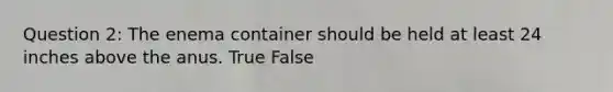 Question 2: The enema container should be held at least 24 inches above the anus. True False