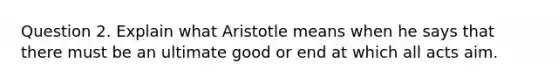 Question 2. Explain what Aristotle means when he says that there must be an ultimate good or end at which all acts aim.