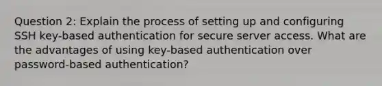 Question 2: Explain the process of setting up and configuring SSH key-based authentication for secure server access. What are the advantages of using key-based authentication over password-based authentication?