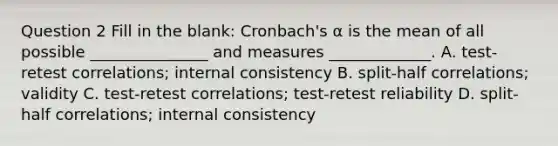 Question 2 Fill in the blank: Cronbach's α is the mean of all possible _______________ and measures _____________. A. test-retest correlations; internal consistency B. split-half correlations; validity C. test-retest correlations; test-retest reliability D. split-half correlations; internal consistency